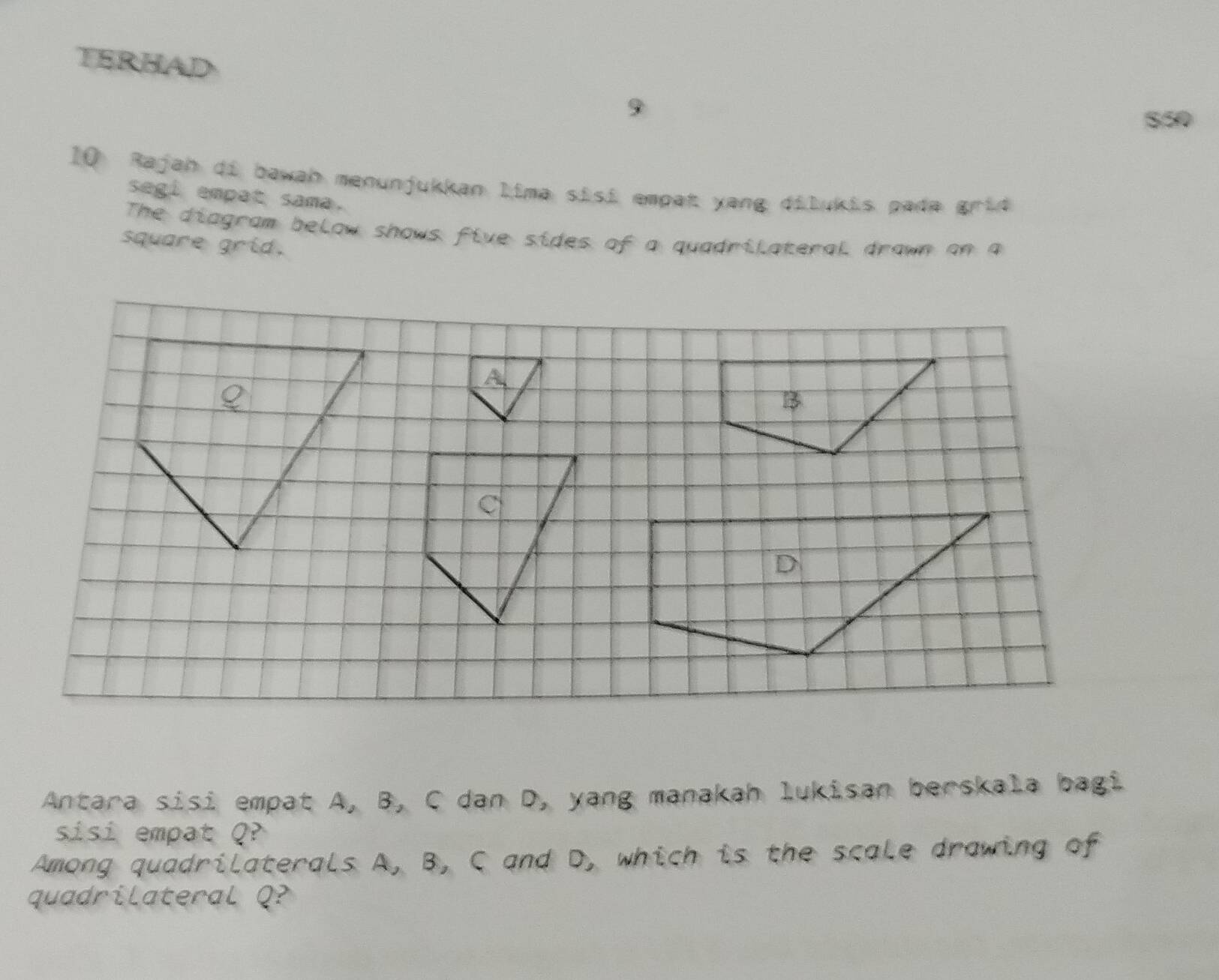 TERHAD 
S50 
10 Rajah di bawah menunjukkan lima sisi empat yang dilukis pada grid 
segi empat sama. 
The diagram below shows five sides of a quadrilateral drawn on a 
square grid. 
Antara sisi empat A, B, C dan D, yang manakah lukisan berskala bagi 
sisi empat Q
Among quadrilaterals A, B, C and D, which is the scale drawing of 
quadrilateral Q?