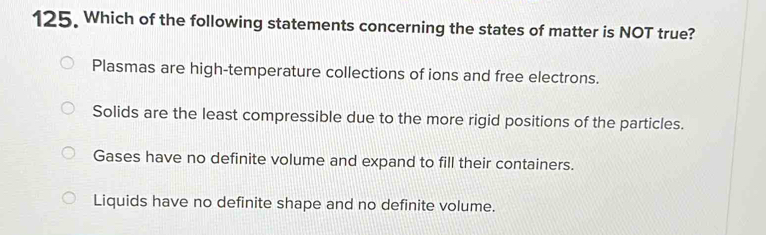 Which of the following statements concerning the states of matter is NOT true?
Plasmas are high-temperature collections of ions and free electrons.
Solids are the least compressible due to the more rigid positions of the particles.
Gases have no definite volume and expand to fill their containers.
Liquids have no definite shape and no definite volume.