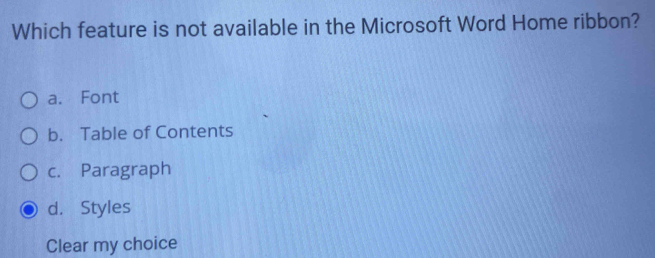 Which feature is not available in the Microsoft Word Home ribbon?
a. Font
b. Table of Contents
c. Paragraph
d. Styles
Clear my choice