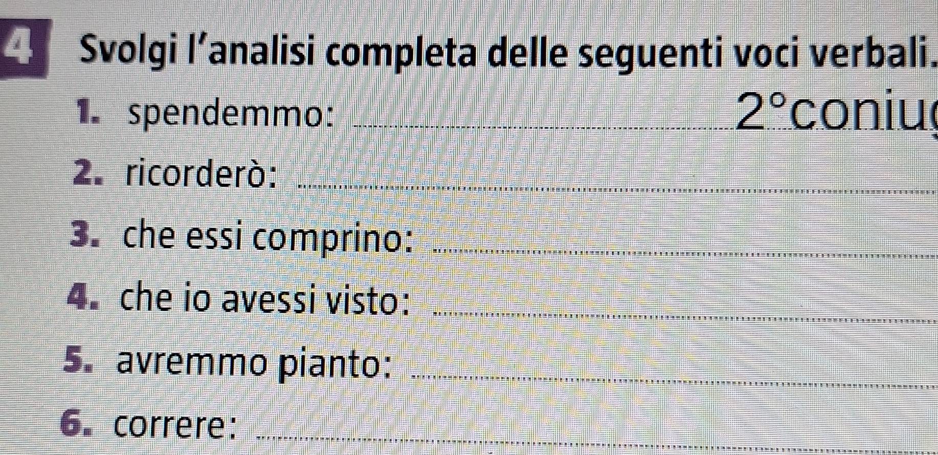 Svolgi lanalisi completa delle seguenti voci verbali. 
1. spendemmo: _ 2° coniu 
2. ricorderò:_ 
3. che essi comprino:_ 
4. che io avessi visto:_ 
5. avremmo pianto:_ 
6. correre:_