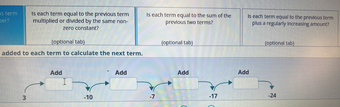 is term Is each term equal to the previous term Is each term equal to the sum of the Is each term equal to the previous term
er? multiplied or divided by the same non- previous two terms? plus a regularly increasing amount?
zero constant?
(optional tab) (optional tab) (optional tab)
added to each term to calculate the next term.
Add Add Add Add
3 -10 -7 -17 -24