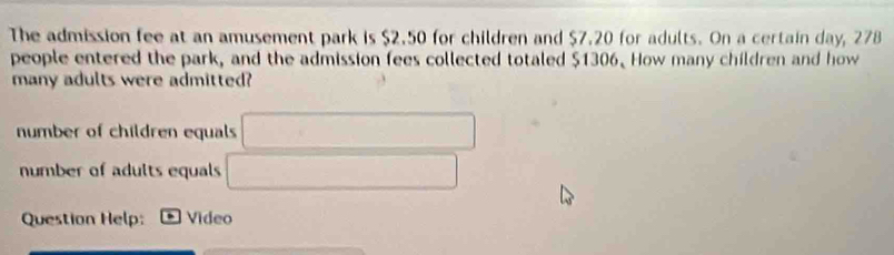 The admission fee at an amusement park is $2.50 for children and $7.20 for adults. On a certain day, 278
people entered the park, and the admission fees collected totaled $1306. How many children and how 
many adults were admitted? 
number of children equals □
number of adults equals □ 
Question Help: * Video