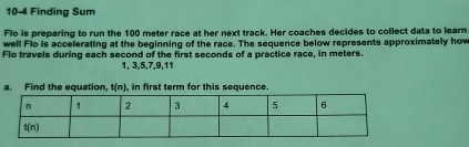 10-4 Finding Sum
Flo is preparing to run the 100 meter race at her next track. Her coaches decides to collect data to learn
well Flo is accelerating at the beginning of the race. The sequence below represents approximately how
Flo travels during each second of the first seconds of a practice race, in meters.
1, 3,5,7,9,11
a. Find the equation. t(n) , in first term for this sequence.