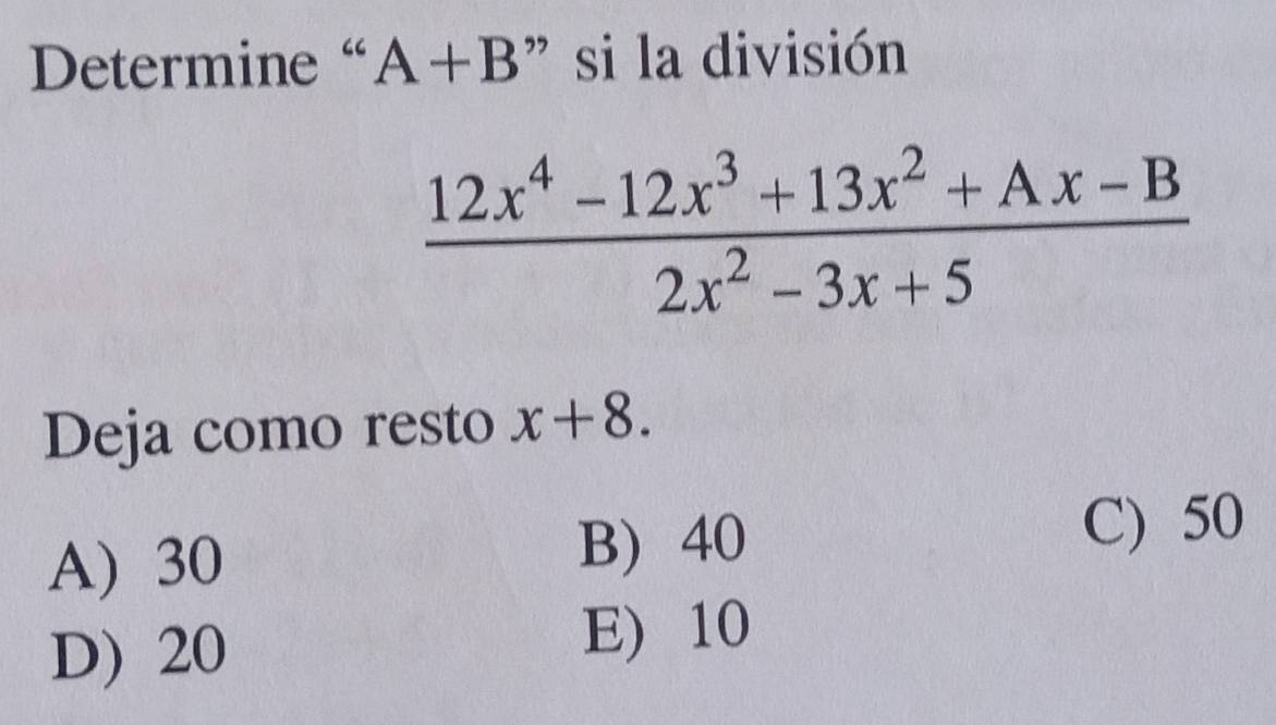 Determine “ A+B ” si la división
 (12x^4-12x^3+13x^2+Ax-B)/2x^2-3x+5 
Deja como resto x+8.
A) 30 B) 40
C) 50
D) 20
E) 10