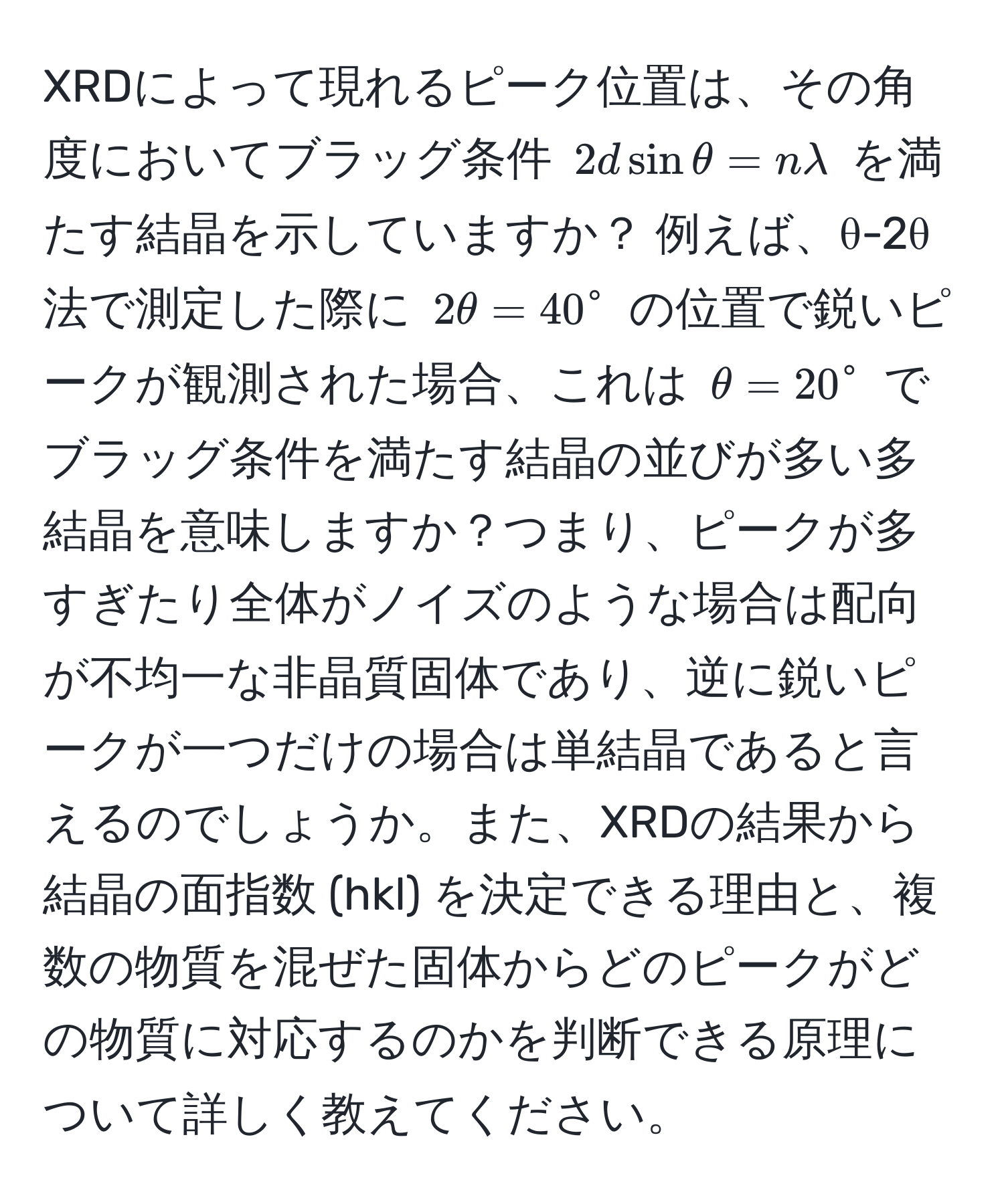 XRDによって現れるピーク位置は、その角度においてブラッグ条件 $2d sin θ = nlambda$ を満たす結晶を示していますか？ 例えば、θ-2θ法で測定した際に $2θ = 40°$ の位置で鋭いピークが観測された場合、これは $θ = 20°$ でブラッグ条件を満たす結晶の並びが多い多結晶を意味しますか？つまり、ピークが多すぎたり全体がノイズのような場合は配向が不均一な非晶質固体であり、逆に鋭いピークが一つだけの場合は単結晶であると言えるのでしょうか。また、XRDの結果から結晶の面指数 (hkl) を決定できる理由と、複数の物質を混ぜた固体からどのピークがどの物質に対応するのかを判断できる原理について詳しく教えてください。