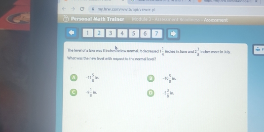 Imp s m y hwcocru d ash b o a 
my.hrw.com/wwtb/api/viewer.p l
Personal Math Trainer Module 3 - Assessment Readiness - Assessment
1 2 3 4 5 6 7
The level of a lake was 8 inches below normal. It decreased 1 1/4  inches in June and 2 3/8  inches more in July.
What was the new level with respect to the normal level?
A -11 5/8 in B -10 5/8 in.
C -9 1/8 in. D -5 3/8 in.