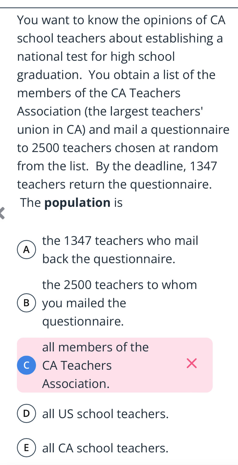 You want to know the opinions of CA
school teachers about establishing a
national test for high school
graduation. You obtain a list of the
members of the CA Teachers
Association (the largest teachers'
union in CA) and mail a questionnaire
to 2500 teachers chosen at random
from the list. By the deadline, 1347
teachers return the questionnaire.
The population is
the 1347 teachers who mail
A
back the questionnaire.
the 2500 teachers to whom
B) you mailed the
questionnaire.
all members of the
C CA Teachers ×
Association.
Dall US school teachers.
Eall CA school teachers.