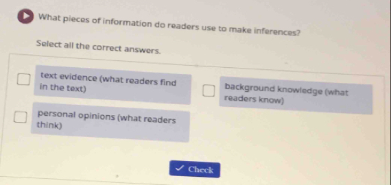 What pieces of information do readers use to make inferences?
Select all the correct answers.
text evidence (what readers find background knowledge (what
in the text) readers know)
personal opinions (what readers
think)
Check