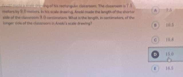 ld made a scale dneing of his rectangular classroom. The classroom is 7.5
meters by 9.0 meters. In his scale drawing, Anoki made the length of the shorter A Y 7.5
side of the classroom 9.0 centimeters. What is the length, in centimeters, of the
longer side of the classroom in Anoki's scale drawing? 10.5
B
C 10.8
D 15.0
ε 16.5