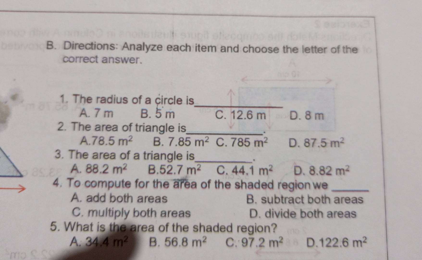 Directions: Analyze each item and choose the letter of the
correct answer.
_
1. The radius of a circle is
A. 7 m B. 5 m C. 12.6 m D. 8 m
2. The area of triangle is_

A. 78.5m^2 B. 7.85m^2 C. 785m^2 D. 87.5m^2
3. The area of a triangle is_
.
A. 88.2m^2 B. 52.7m^2 C. 44.1m^2 D. 8.82m^2
4. To compute for the area of the shaded region we_
A. add both areas B. subtract both areas
C. multiply both areas D. divide both areas
5. What is the area of the shaded region?
A. 34.4m^2 B. 56.8m^2 C. 97.2m^2 D. 122.6m^2