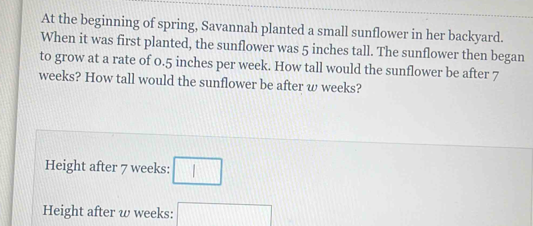 At the beginning of spring, Savannah planted a small sunflower in her backyard. 
When it was first planted, the sunflower was 5 inches tall. The sunflower then began 
to grow at a rate of 0.5 inches per week. How tall would the sunflower be after 7
weeks? How tall would the sunflower be after ω weeks? 
Height after 7 weeks : □ 
Height after ω weeks : □