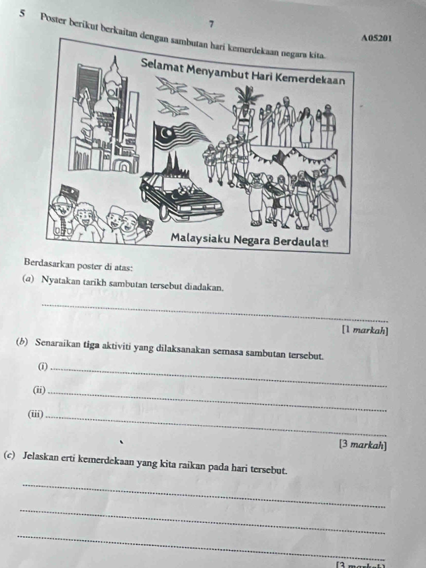 7 
5 Poster berikut berkaitan dengan sambutan hari kemerdekaan negara kita.
05201
Berdasarkan poster di atas: 
(a) Nyatakan tarikh sambutan tersebut diadakan. 
_ 
[1 markah] 
(b) Senaraikan tiga aktiviti yang dilaksanakan semasa sambutan tersebut. 
(i)_ 
(ii)_ 
(iii)_ 
[3 markah] 
(c) Jelaskan erti kemerdekaan yang kita raikan pada hari tersebut. 
_ 
_ 
_ 
「2