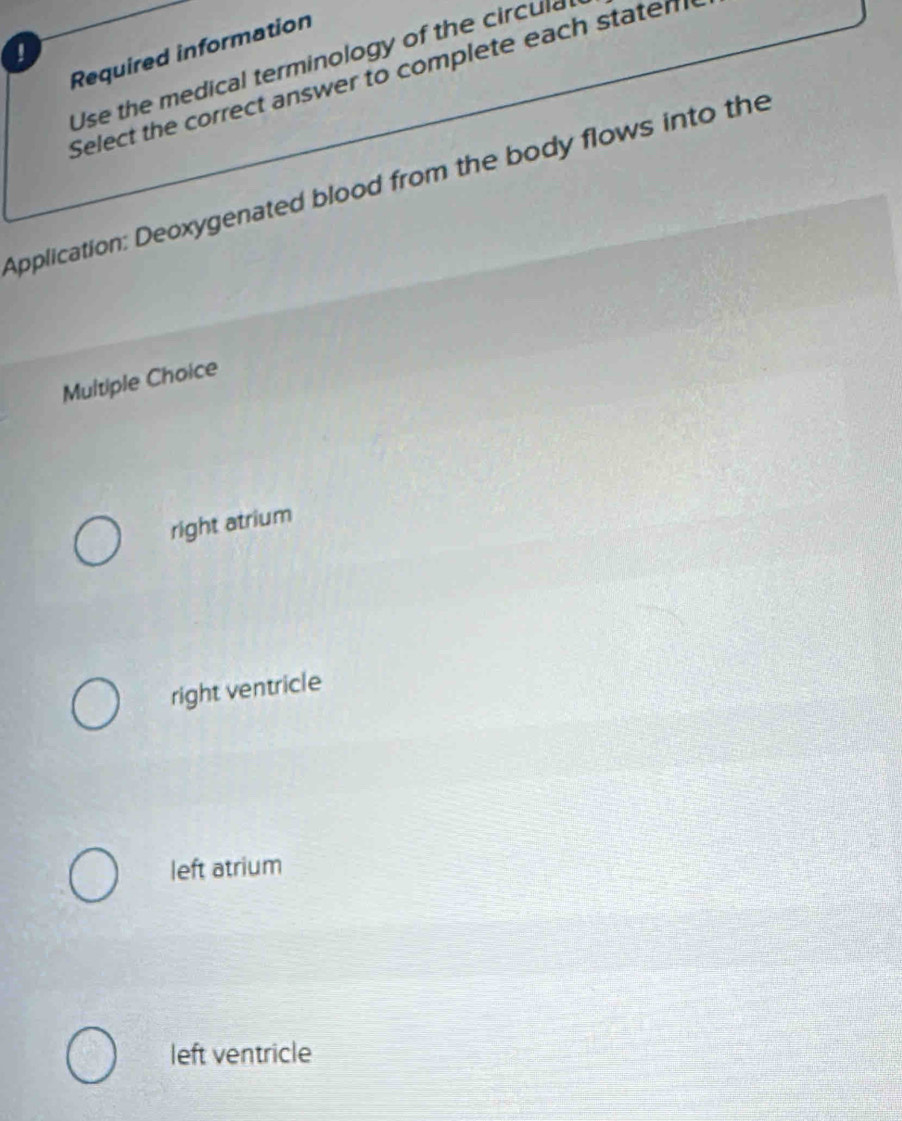 !
Required information
Use the medical terminology of the circul
Select the correct answer to complete each staten
Application: Deoxygenated blood from the body flows into the
Multiple Choice
right atrium
right ventricle
left atrium
left ventricle