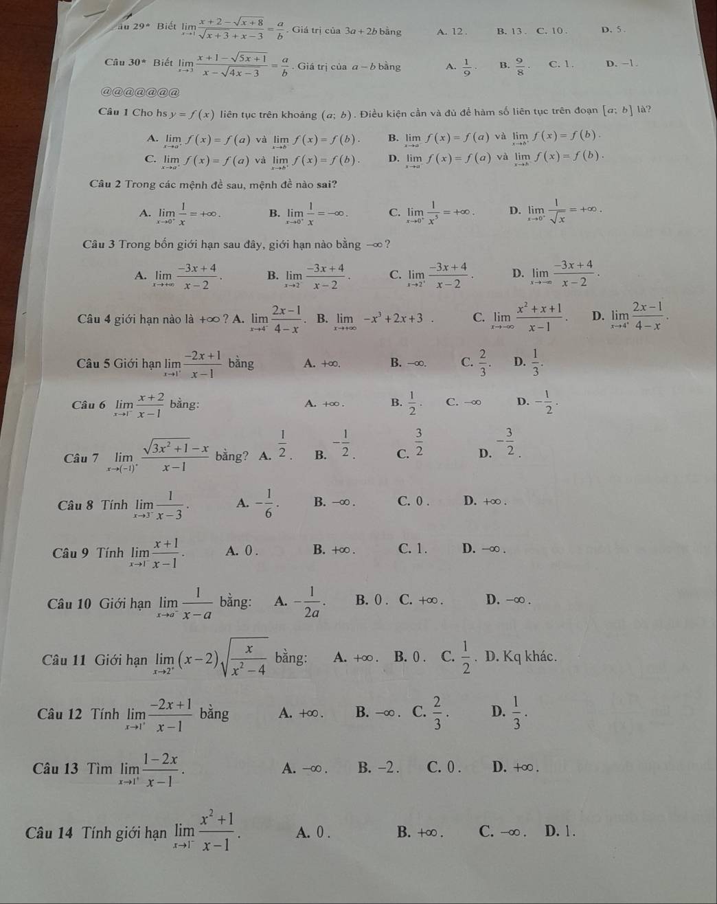 29° Biết limlimits _xto 1 (x+2-sqrt(x+8))/sqrt(x+3)+x-3 = a/b . Giá trị của 3a+2bbang A. 12 . B. 13 . C. 10 . D. 5 .
Câu 30° Biết limlimits _xto 3 (x+1-sqrt(5x+1))/x-sqrt(4x-3) = a/b . Giá trị của a-b bàng A.  1/9 · B.  9/8  C. 1. D. −1.
@@@@@@@
Câu 1 Cho hs y=f(x) liên tục trên khoảng (a;b). Điều kiện cần và đủ để hàm số liên tục trên đoạn [a;b] là?
A. limlimits _xto a^+f(x)=f(a) và limlimits _xto bf(x)=f(b). B. limlimits _xto a^-f(x)=f(a) và limlimits _xto b^+f(x)=f(b).
C. limlimits _xto a^+f(x)=f(a) và limlimits _xto b^+f(x)=f(b). D. limlimits _xto a^-f(x)=f(a) và limlimits _xto hf(x)=f(b).
Câu 2 Trong các mệnh đề sau, mệnh đề nào sai?
A. limlimits _xto 0^+ 1/x =+∈fty . B. limlimits _xto 0^+ 1/x =-∈fty . C. limlimits _xto 0^+ 1/x^5 =+∈fty . D. limlimits _xto 0^+ 1/sqrt(x) =+∈fty .
Câu 3 Trong bốn giới hạn sau đây, giới hạn nào bang- ∞?
A. limlimits _xto +∈fty  (-3x+4)/x-2 . B. limlimits _xto 2^- (-3x+4)/x-2 . C. limlimits _xto 2^+ (-3x+4)/x-2 . D. limlimits _xto -∈fty  (-3x+4)/x-2 ·
âu 4 giới hạn nào là +∞ ? A. limlimits _xto 4^- (2x-1)/4-x . B. limlimits _xto +∈fty -x^3+2x+3. C. limlimits _xto -∈fty  (x^2+x+1)/x-1 . D. limlimits _xto 4^+ (2x-1)/4-x .
Câu 5 Giới hạn limlimits _xto 1' (-2x+1)/x-1  bằng A. +∞ B. -∞. C.  2/3 . D.  1/3 .
Câu 6 limlimits _xto 1^- (x+2)/x-1  bằng: A. +∞ . B.  1/2 . C. -∞ D. - 1/2 .
Câu 7 limlimits _xto (-1)^+ (sqrt(3x^2+1)-x)/x-1  bằng? A.  1/2 . B. - 1/2  C.  3/2  D. - 3/2 .
Câu 8 Tính limlimits _xto 3^- 1/x-3 · A. - 1/6 . B. -∞ . C. 0 . D. +∞ .
Câu 9 Tính limlimits _xto 1^- (x+1)/x-1 . A. 0 . B. +∞ . C. 1. D. -∞ .
Câu 10 Giới hạn limlimits _xto a^- 1/x-a  bằng: A. - 1/2a . B. 0 . C. +∞ . D. -∞ .
Câu 11 Giới hạn limlimits _xto 2^+(x-2)sqrt(frac x)x^2-4 bằng: A. +∞ . B. 0 . C.  1/2 . D. Kq khác.
Câu 12 Tính limlimits _xto 1' (-2x+1)/x-1  bằng A. +∞ . B. -∞ . C.  2/3 . D.  1/3 .
Câu 13 Tìm limlimits _xto 1^+ (1-2x)/x-1 . A. -∞ . B. −2 . C. 0. D. +∞ .
Câu 14 Tính giới hạn limlimits _xto 1^- (x^2+1)/x-1 . A. 0 . B. +∞ . C. -∞ . D. 1 .