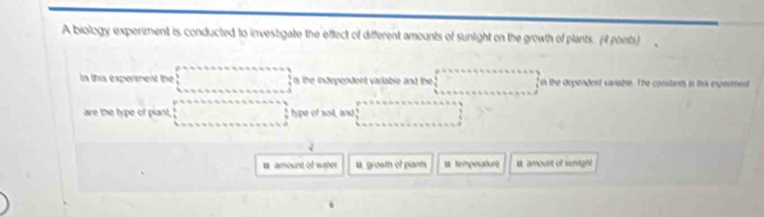 A biology experiment is conducted to investigate the effect of different amounts of sunlight on the growth of plants. (4 points) 
In this experment the ; is the independent variable and the fin the dependent varaible. The constants in this exporment 
are the type of plant, ;type of soil, and 
i 
# amount of water a growth of plants # temporature u amoent of senright 
.