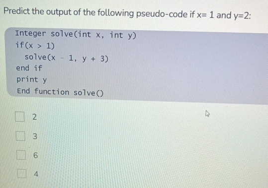 Predict the output of the following pseudo-code if x=1 and y=2.
Integer solve(int x, int y)
if (x>1)
solve (x-1,y+3)
end if
print y
End function solve()
2
3
6
4