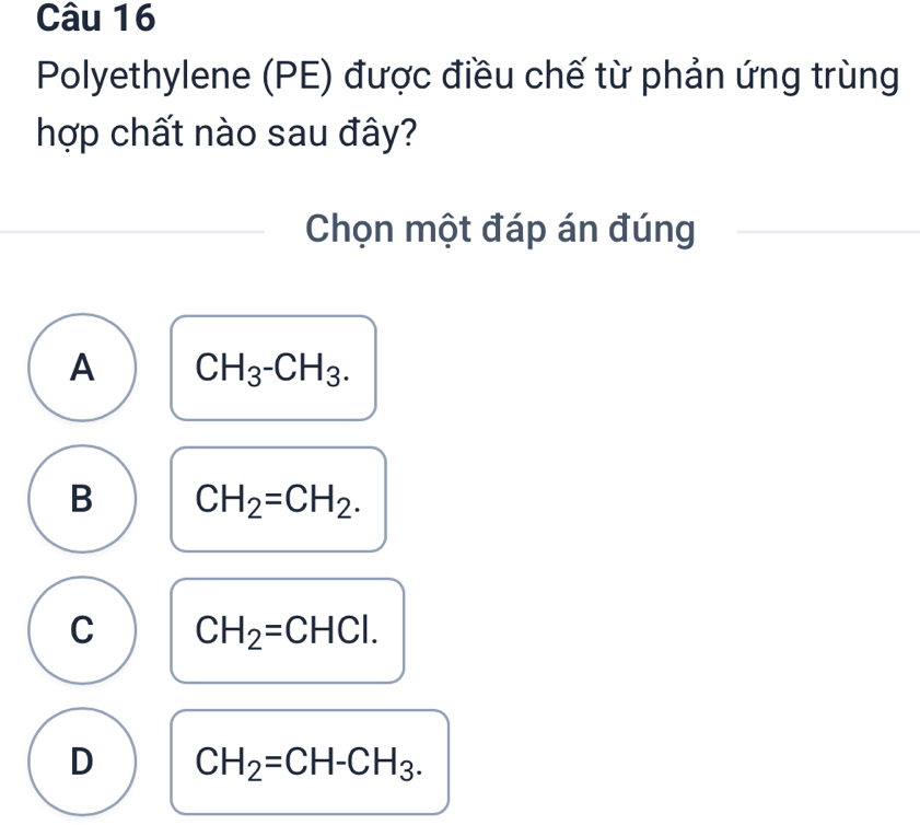 Polyethylene (PE) được điều chế từ phản ứng trùng
hợp chất nào sau đây?
Chọn một đáp án đúng
A CH_3-CH_3.
B CH_2=CH_2.
C CH_2=CHCl.
D CH_2=CH-CH_3.