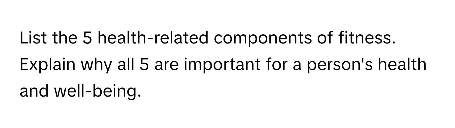 List the 5 health-related components of fitness. Explain why all 5 are important for a person's health and well-being.