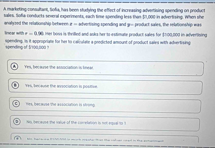 A marketing consultant, Sofia, has been studying the effect of increasing advertising spending on product
sales. Sofia conducts several experiments, each time spending less than $1,000 in advertising. When she
analyzed the relationship between x= advertising spending and y= product sales, the relationship was
linear with r=0.90. Her boss is thrilled and asks her to estimate product sales for $100,000 in advertising
spending. Is it appropriate for her to calculate a predicted amount of product sales with advertising
spending of $100,000 ?
a Yes, because the association is linear.
B Yes, because the association is positive.
c Yes, because the association is strong
D No, because the value of the correlation is not equal to 1
An hansued 0I00 000 is much graster than the usluae uead in the avnariment