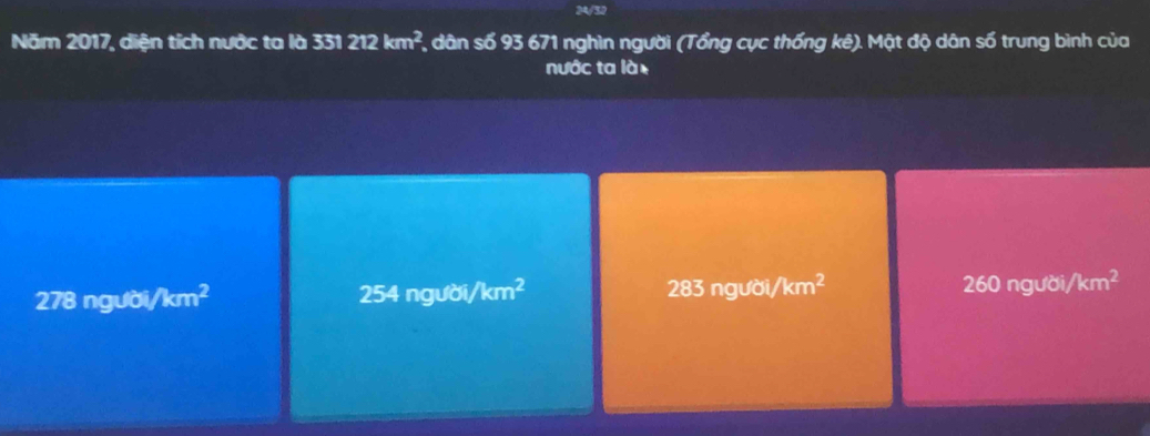 24/32
Năm 2017, diện tích nước ta là 331212km^2 * dân số 93 671 nghìn người (Tổng cục thống kê). Mật độ dân số trung bình của
nước ta là .
278 người/km² 254 người, /km^2 283ngubi/km^2 260 người /km^2