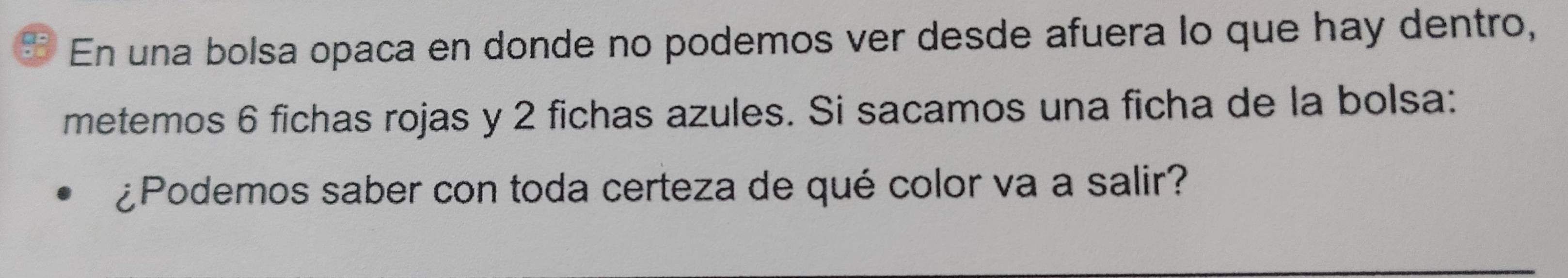 a En una bolsa opaca en donde no podemos ver desde afuera lo que hay dentro, 
metemos 6 fichas rojas y 2 fichas azules. Si sacamos una ficha de la bolsa: 
¿Podemos saber con toda certeza de qué color va a salir?