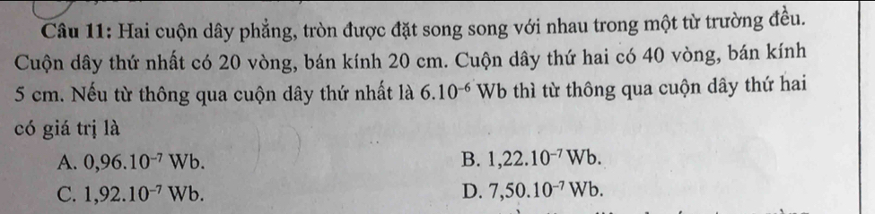 Hai cuộn dây phẳng, tròn được đặt song song với nhau trong một từ trường đều.
Cuộn dây thứ nhất có 20 vòng, bán kính 20 cm. Cuộn dây thứ hai có 40 vòng, bán kính
5 cm. Nếu từ thông qua cuộn dây thứ nhất là 6.10^(-6) Wb thì từ thông qua cuộn dây thứ hai
có giá trị là
A. 0,96.10^(-7)Wb. B. 1,22.10^(-7)Wb.
C. 1,92.10^(-7)Wb. D. 7,50.10^(-7)Wb.