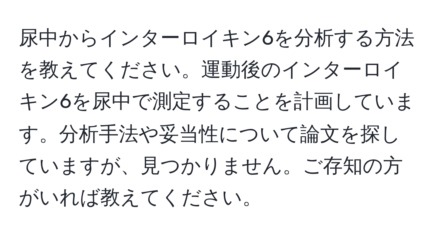 尿中からインターロイキン6を分析する方法を教えてください。運動後のインターロイキン6を尿中で測定することを計画しています。分析手法や妥当性について論文を探していますが、見つかりません。ご存知の方がいれば教えてください。