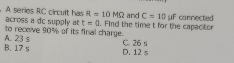 A series RC circuit has R=10MOmega and C=10 μF connected
across a dc supply at t=0. Find the time t for the capacitor
to receive 90% of its final charge.
A. 23 s C. 26 s
B. 17 s D. 12 s