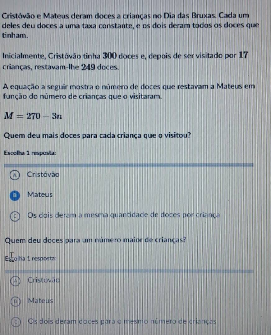 Cristóvão e Mateus deram doces a crianças no Dia das Bruxas. Cada um
deles deu doces a uma taxa constante, e os dois deram todos os doces que
tinham.
Inicialmente, Cristóvão tinha 300 doces e, depois de ser visitado por 17
crianças, restavam-lhe 249 doces.
A equação a seguir mostra o número de doces que restavam a Mateus em
função do número de crianças que o visitaram.
M=270-3n
Quem deu mais doces para cada criança que o visitou?
Escolha 1 resposta:
A Cristóvão
Mateus
c  Os dois deram a mesma quantidade de doces por criança
Quem deu doces para um número maior de crianças?
Escolha 1 resposta:
Cristóvão
Mateus
Os dois deram doces para o mesmo número de crianças