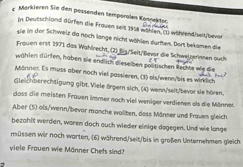 Markieren Sie den passenden temporalen Konnektor. 
In Deutschland dürfen die Frauen seit 1918 wählen, (1) während/seit/bevor 
sie in der Schweiz da noch lange nicht wählen durften. Dort bekamen die 
Frauen erst 1971 das Wahlrecht (2) Biş/Seit/Bevor die Schweizerinnen auch 
dählen dürfen, haben sie endlich dieselben politischen Rechte wie die 
Männer. Es muss aber noch viel passieren, (3) als/wenn/bis es wirklich 
Gleichberechtigung gibt. Viele ärgern sich, (4) wenn/seit/bevor sie hören, 
dass die meisten Frauen immer noch viel weniger verdienen als die Männer. 
Aber (5) als/wenn/bevor manche wollten, dass Männer und Frauen gleich 
bezahlt werden, waren doch auch wieder einige dagegen. Und wie lange 
müssen wir noch warten, (6) während/seit/bis in großen Unternehmen gleich 
viele Frauen wie Männer Chefs sind?