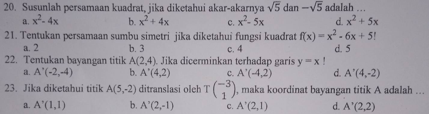 Susunlah persamaan kuadrat, jika diketahui akar-akarnya sqrt(5) dan -sqrt(5) adalah …
a. x^2-4x b. x^2+4x c. x^2-5x d. x^2+5x
21. Tentukan persamaan sumbu simetri jika diketahui fungsi kuadrat f(x)=x^2-6x+5!
a. 2 b. 3 c. 4 d. 5
22. Tentukan bayangan titik A(2,4). Jika dicerminkan terhadap garis y=x
a. A^(^,)(-2,-4) b. A^(^,)(4,2) c. A^(^,)(-4,2) d. A^(^,)(4,-2)
23. Jika diketahui titik A(5,-2) ditranslasi oleh Tbeginpmatrix -3 1endpmatrix , maka koordinat bayangan titik A adalah ...
a. A^(^,)(1,1) b. A^(^,)(2,-1) C. A^(^,)(2,1) d. A^(^,)(2,2)