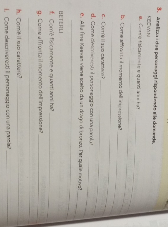3。 Analizza i due personaggi rispondendo alle domande. 
KEEVAN 
_ 
a. Com'è fisicamente e quanti anni ha? 
_ 
_ 
b. Come affronta il momento dell'impressione? 
_ 
_ 
c. Com'è il suo carattere? 
_ 
d. Come descriveresti il personaggio con una parola? 
_ 
e. Alla fine Keevan viene scelto da un drago di bronzo. Per quale motivo? 
_ 
BETERLI 
f. Com'è fisicamente e quanti anni ha?_ 
g. Come affronta il momento dell'impressione?_ 
_ 
h. Com'è il suo carattere?_ 
i. Come descriveresti il personaggio con una parola?_