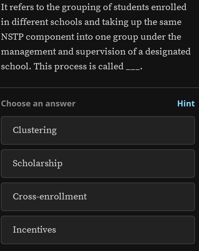 It refers to the grouping of students enrolled
in different schools and taking up the same
NSTP component into one group under the
management and supervision of a designated
school. This process is called_
Choose an answer Hint
Clustering
Scholarship
Cross-enrollment
Incentives