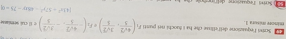 Scrivi l’equazione dell’ellisse che ha i fuochi nei punti F_1( 4sqrt(2)/5 , 3sqrt(2)/5 ) e F_2(- 4sqrt(2)/5 ,- 3sqrt(2)/5 ) e il cui semiasse 
minore misura 1.
[43x^2+57y^2-48xy-75=0]
50 Scrivi l'equazione dellin erh ol c