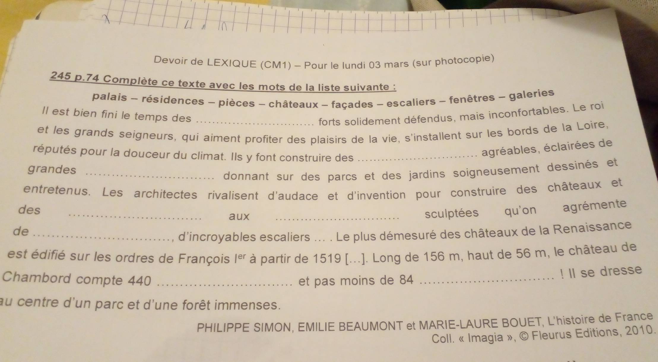 Devoir de LEXIQUE (CM1) - Pour le lundi 03 mars (sur photocopie) 
245 p.74 Complète ce texte avec les mots de la liste suivante : 
palais - résidences - pièces - châteaux - façades - escaliers - fenêtres - galeries 
Il est bien fini le temps des _forts solidement défendus, mais inconfortables. Le roi 
et les grands seigneurs, qui aiment profiter des plaisirs de la vie, s'installent sur les bords de la Loire, 
réputés pour la douceur du climat. Ils y font construire des_ 
agréables, éclairées de 
grandes_ 
donnant sur des parcs et des jardins soigneusement dessinés et 
entretenus. Les architectes rivalisent d'audace et d'invention pour construire des châteaux et 
des _aux_ 
sculptées qu'on agrémente 
de_ 
d'incroyables escaliers ... . Le plus démesuré des châteaux de la Renaissance 
est édifié sur les ordres de François |er à partir de 1519 [...]. Long de 156 m, haut de 56 m, le château de 
Chambord compte 440 _et pas moins de 84 _ 
! ll se dresse 
au centre d'un parc et d'une forêt immenses. 
PHILIPPE SIMON, EMILIE BEAUMONT et MARIE-LAURE BOUET, L'histoire de France 
Coll. « Imagia », © Fleurus Editions, 2010.