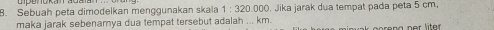 Sebuah peta dimodelkan menggunakan skala 1:320.000 ). Jika jarak dua tempat pada peta 5 cm, 
maka jarak sebenamya dua tempat tersebut adalah ... km. 
preng ner liter