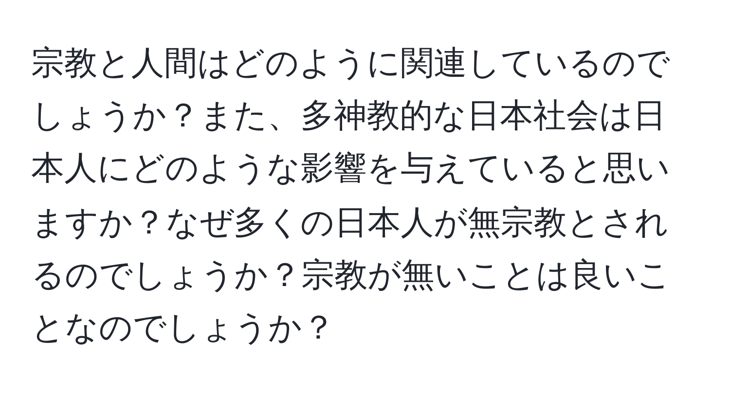 宗教と人間はどのように関連しているのでしょうか？また、多神教的な日本社会は日本人にどのような影響を与えていると思いますか？なぜ多くの日本人が無宗教とされるのでしょうか？宗教が無いことは良いことなのでしょうか？