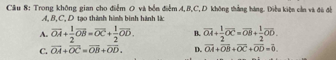 Trong không gian cho điểm O và bốn điểm A, B, C,D không thẳng hàng. Điều kiện cần và đủ đề
A. B. C.D tạo thành hình bình hành là:
A. overline OA+ 1/2 overline OB=overline OC+ 1/2 overline OD. B. vector OA+ 1/2 vector OC=vector OB+ 1/2 vector OD.
C. vector OA+vector OC=vector OB+vector OD. D. vector OA+vector OB+vector OC+vector OD=vector 0.