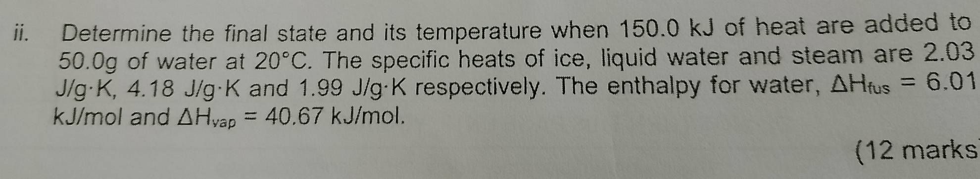 Determine the final state and its temperature when 150.0 kJ of heat are added to
50.0g of water at 20°C. The specific heats of ice, liquid water and steam are 2.03
J/g· K, 4.18 J/g·K and 1.99 J/g·K respectively. The enthalpy for water, △ H_fus=6.01
kJ/mol and △ H_vap=40.67 kJ/mol. 
(12 marks