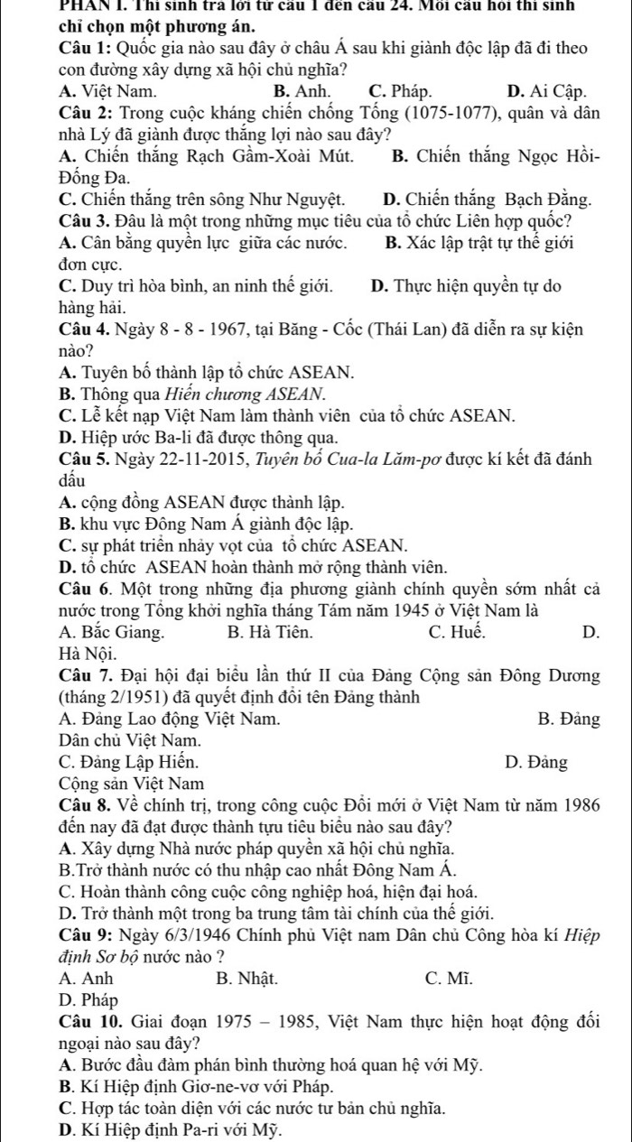 PHAN I. Thi sinh tra lới tử cầu 1 đến cầu 24. Mồi cầu hỏi thi sinh
chỉ chọn một phương án.
Câu 1: Quốc gia nào sau đây ở châu Á sau khi giành độc lập đã đi theo
con đường xây dựng xã hội chủ nghĩa?
A. Việt Nam. B. Anh. C. Pháp. D. Ai Cập.
Câu 2: Trong cuộc kháng chiến chống Tống (1075-1077), quân và dân
nhà Lý đã giành được thắng lợi nào sau đây?
A. Chiến thắng Rạch Gầm-Xoài Mút. B. Chiến thắng Ngọc Hồi-
Đống Đa.
C. Chiến thắng trên sông Như Nguyệt. D. Chiến thắng Bạch Đằng.
Câu 3. Đâu là một trong những mục tiêu của tổ chức Liên hợp quốc?
A. Cân bằng quyền lực giữa các nước. B. Xác lập trật tự thế giới
đơn cực.
C. Duy trì hòa bình, an ninh thế giới. D. Thực hiện quyền tự do
hàng hải.
Câu 4. Ngày 8 - 8 - 1967, tại Băng - Cốc (Thái Lan) đã diễn ra sự kiện
nào?
A. Tuyên bố thành lập tổ chức ASEAN.
B. Thông qua Hiến chương ASEAN.
C. Lễ kết nạp Việt Nam làm thành viên của tổ chức ASEAN.
D. Hiệp ước Ba-li đã được thông qua.
Câu 5. Ngày 22-11-2015, Tuyên bố Cua-la Lăm-pơ được kí kết đã đánh
dấu
A. cộng đồng ASEAN được thành lập.
B. khu vực Đông Nam Á giành độc lập.
C. sự phát triển nhảy vọt của tồ chức ASEAN.
D. tổ chức ASEAN hoàn thành mở rộng thành viên.
Câu 6. Một trong những địa phương giành chính quyền sớm nhất cả
nước trong Tổng khởi nghĩa tháng Tám năm 1945 ở Việt Nam là
A. Bắc Giang. B. Hà Tiên. C. Huế. D.
Hà Nội.
Câu 7. Đại hội đại biểu lần thứ II của Đảng Cộng sản Đông Dương
(tháng 2/1951) đã quyết định đổi tên Đảng thành
A. Đảng Lao động Việt Nam. B. Đảng
Dân chủ Việt Nam.
C. Đảng Lập Hiến. D. Đảng
Cộng sản Việt Nam
Câu 8. Về chính trị, trong công cuộc Đồi mới ở Việt Nam từ năm 1986
đến nay đã đạt được thành tựu tiêu biểu nào sau đây?
A. Xây dựng Nhà nước pháp quyền xã hội chủ nghĩa.
B.Trở thành nước có thu nhập cao nhất Đông Nam Á.
C. Hoàn thành công cuộc công nghiệp hoá, hiện đại hoá.
D. Trở thành một trong ba trung tâm tài chính của thế giới.
Câu 9: Ngày 6/3/1946 Chính phủ Việt nam Dân chủ Công hòa kí Hiệp
định Sơ bộ nước nào ?
A. Anh B. Nhật. C. Mĩ.
D. Pháp
Câu 10. Giai đoạn 1975 - 1985, Việt Nam thực hiện hoạt động đối
ngoại nào sau đây?
A. Bước đầu đàm phán bình thường hoá quan hệ với Mỹ.
B. Kí Hiệp định Giơ-ne-vơ với Pháp.
C. Hợp tác toàn diện với các nước tư bản chủ nghĩa.
D. Kí Hiệp định Pa-ri với Mỹ.