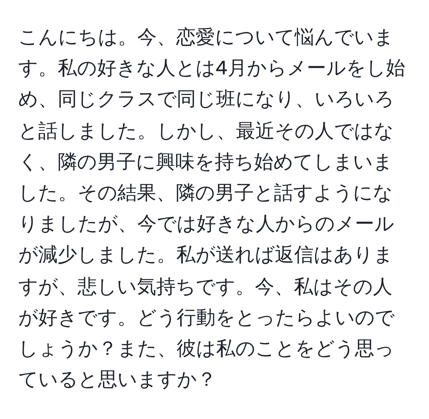 こんにちは。今、恋愛について悩んでいます。私の好きな人とは4月からメールをし始め、同じクラスで同じ班になり、いろいろと話しました。しかし、最近その人ではなく、隣の男子に興味を持ち始めてしまいました。その結果、隣の男子と話すようになりましたが、今では好きな人からのメールが減少しました。私が送れば返信はありますが、悲しい気持ちです。今、私はその人が好きです。どう行動をとったらよいのでしょうか？また、彼は私のことをどう思っていると思いますか？