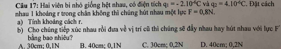 Hai viên bi nhỏ giống hệt nhau, có điện tích q_1=-2.10^(-6)C và q_2=4.10^(-6)C. Đặt cách
nhau 1 khoảng r trong chân không thì chúng hút nhau một lực F=0,8N. 
a) Tính khoảng cách r.
b) Cho chúng tiếp xúc nhau rồi đưa về vị trí cũ thì chúng sẽ đầy nhau hay hút nhau với lực F
bằng bao nhiêu?
A. 30cm; 0,1N B. 40cm; 0, 1N C. 30cm; 0, 2N D. 40cm; 0,2N