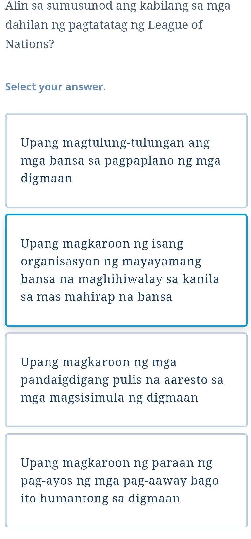 Alin sa sumusunod ang kabilang sa mga
dahilan ng pagtatatag ng League of
Nations?
Select your answer.
Upang magtulung-tulungan ang
mga bansa sa pagpaplano ng mga
digmaan
Upang magkaroon ng isang
organisasyon ng mayayamang
bansa na maghihiwalay sa kanila
sa mas mahirap na bansa
Upang magkaroon ng mga
pandaigdigang pulis na aaresto sa
mga magsisimula ng digmaan
Upang magkaroon ng paraan ng
pag-ayos ng mga pag-aaway bago
ito humantong sa digmaan