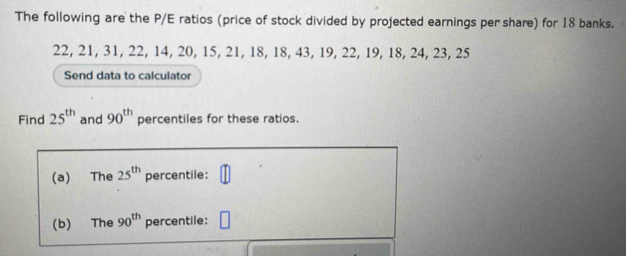 The following are the P/E ratios (price of stock divided by projected earnings per share) for 18 banks.
22, 21, 31, 22, 14, 20, 15, 21, 18, 18, 43, 19, 22, 19, 18, 24, 23, 25
Send data to calculator 
Find 25^(th) and 90^(th) percentiles for these ratios. 
(a) The 25^(th) percentile: 
(b) The 90^(th) percentile: