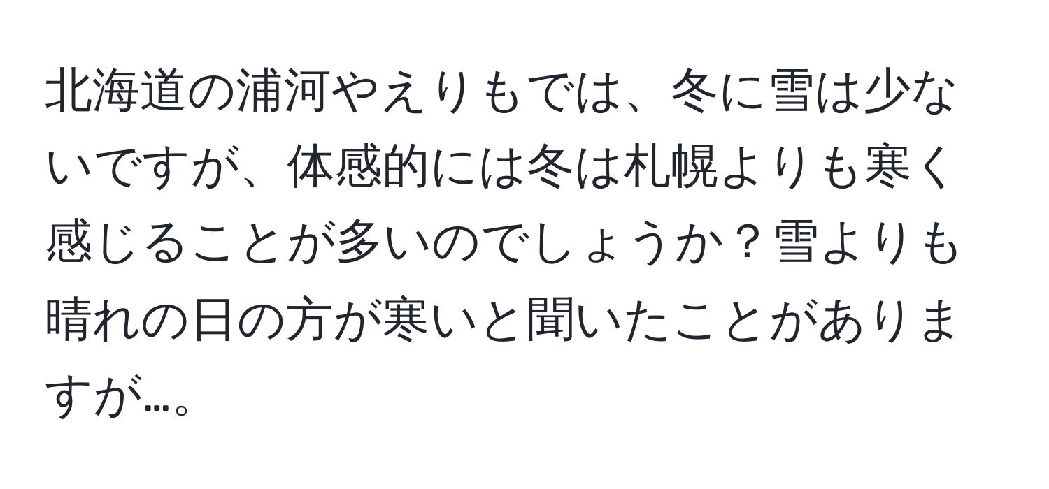 北海道の浦河やえりもでは、冬に雪は少ないですが、体感的には冬は札幌よりも寒く感じることが多いのでしょうか？雪よりも晴れの日の方が寒いと聞いたことがありますが…。
