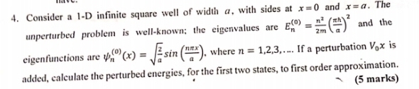 Consider a 1-D infinite square well of width a, with sides at x=0 and x=a. The 
unperturbed problem is well-known; the eigenvalues are E_n^(((0))=frac n^2)2m( π h/a )^2 and the 
eigenfunctions are psi _n^(((0))(x)=sqrt(frac 2)a)sin ( nπ x/a ) , where n=1,2,3.. __ If a perturbation V_0x is 
added, calculate the perturbed energies, for the first two states, to first order approximation. 
(5 marks)