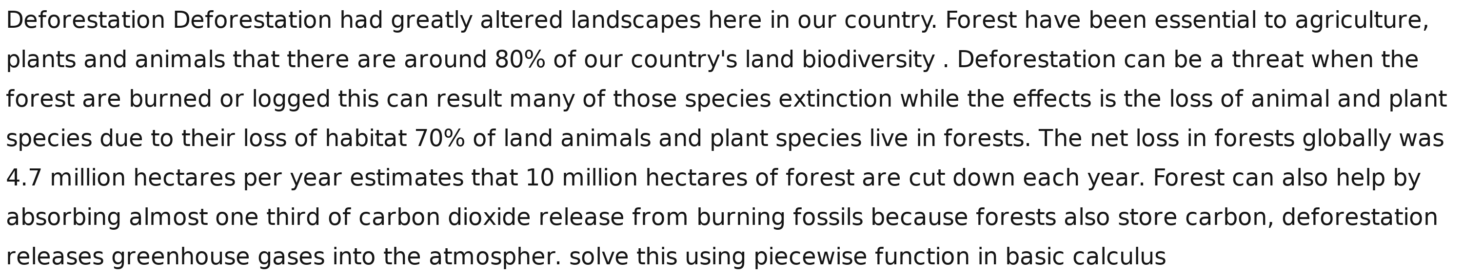 Deforestation Deforestation had greatly altered landscapes here in our country. Forest have been essential to agriculture, 
plants and animals that there are around 80% of our country's land biodiversity . Deforestation can be a threat when the 
forest are burned or logged this can result many of those species extinction while the effects is the loss of animal and plant 
species due to their loss of habitat 70% of land animals and plant species live in forests. The net loss in forests globally was
4.7 million hectares per year estimates that 10 million hectares of forest are cut down each year. Forest can also help by 
absorbing almost one third of carbon dioxide release from burning fossils because forests also store carbon, deforestation 
releases greenhouse gases into the atmospher. solve this using piecewise function in basic calculus
