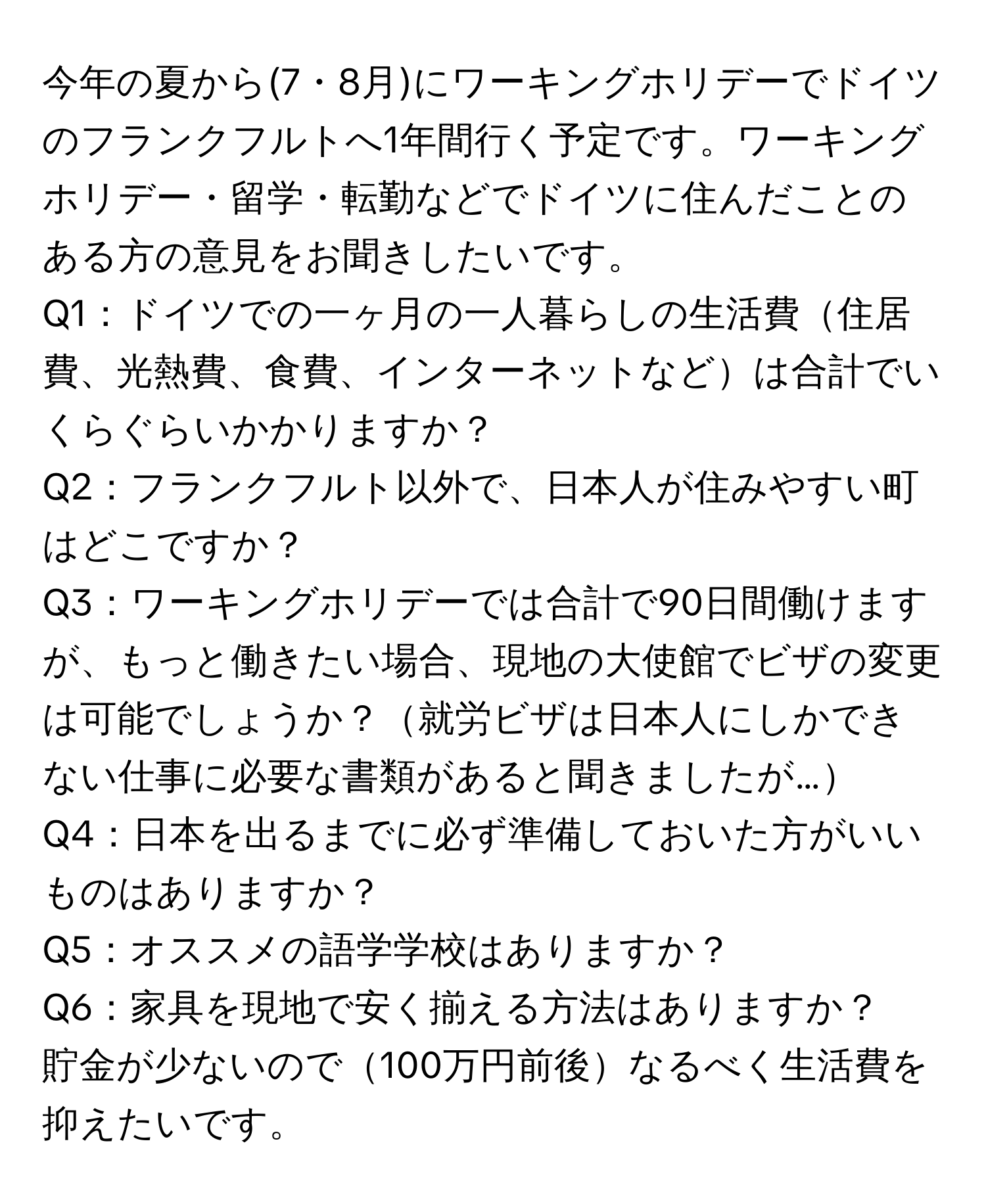 今年の夏から(7・8月)にワーキングホリデーでドイツのフランクフルトへ1年間行く予定です。ワーキングホリデー・留学・転勤などでドイツに住んだことのある方の意見をお聞きしたいです。

Q1：ドイツでの一ヶ月の一人暮らしの生活費住居費、光熱費、食費、インターネットなどは合計でいくらぐらいかかりますか？

Q2：フランクフルト以外で、日本人が住みやすい町はどこですか？

Q3：ワーキングホリデーでは合計で90日間働けますが、もっと働きたい場合、現地の大使館でビザの変更は可能でしょうか？就労ビザは日本人にしかできない仕事に必要な書類があると聞きましたが…

Q4：日本を出るまでに必ず準備しておいた方がいいものはありますか？

Q5：オススメの語学学校はありますか？

Q6：家具を現地で安く揃える方法はありますか？

貯金が少ないので100万円前後なるべく生活費を抑えたいです。