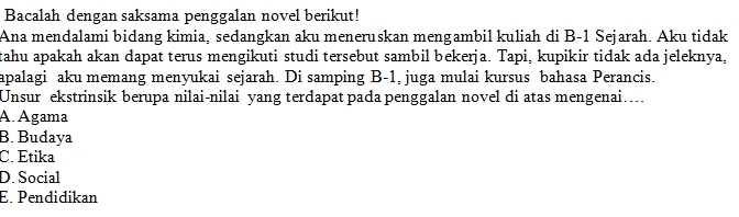 Bacalah dengan saksama penggalan novel berikut!
Ana mendalami bidang kimia, sedangkan aku meneruskan mengambil kuliah di B-1 Sejarah. Aku tidak
tahu apakah akan dapat terus mengikuti studi tersebut sambil bekerja. Tapi, kupikir tidak ada jeleknya,
apalagi aku memang menyukai sejarah. Di samping B-1, juga mulai kursus bahasa Perancis.
Unsur ekstrinsik berupa nilai-nilai yang terdapat pada penggalan novel di atas mengenai…
A. Ágama
B. Budaya
C. Étika
D. Social
E. Pendidikan