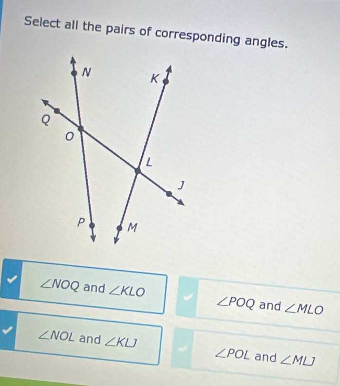 Select all the pairs of corresponding angles.
∠ NOQ and ∠ KLO
∠ POQ and ∠ MLO
∠ NOL and ∠ KLJ ∠ POL and ∠ MLJ